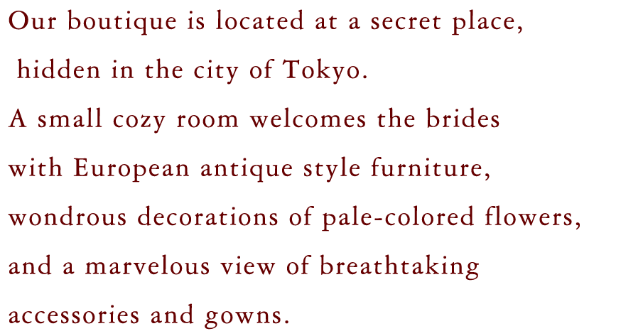 Our boutique is located at a secret place,
                    hidden in the city of Tokyo. 
                A small cozy room welcomes the brides
                with European antique style furniture,
                wondrous decorations of pale-colored flowers,
                and a marvelous view of breathtaking
                accessories and gowns. 