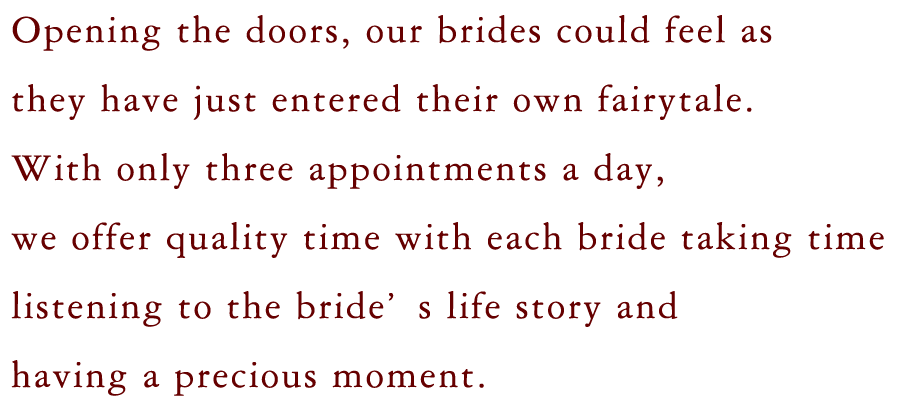 Opening the doors, our brides could feel as 
                    they have just entered their own fairytale. 
                    With only three appointments a day,
                    we offer quality time with each bride taking time
                    listening to the bride’s life story and
                    having a precious moment. 